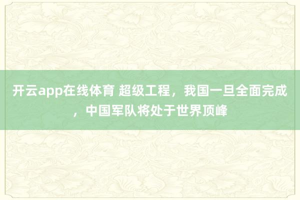 开云app在线体育 超级工程，我国一旦全面完成，中国军队将处于世界顶峰