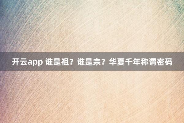 开云app 谁是祖？谁是宗？华夏千年称谓密码