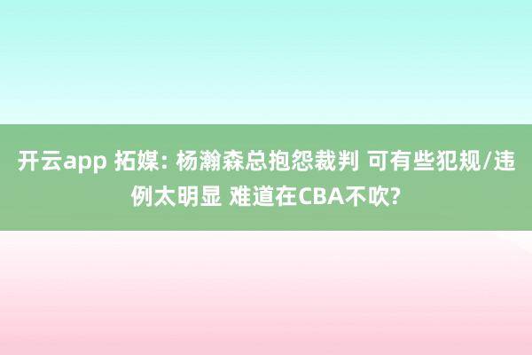 开云app 拓媒: 杨瀚森总抱怨裁判 可有些犯规/违例太明显 难道在CBA不吹?