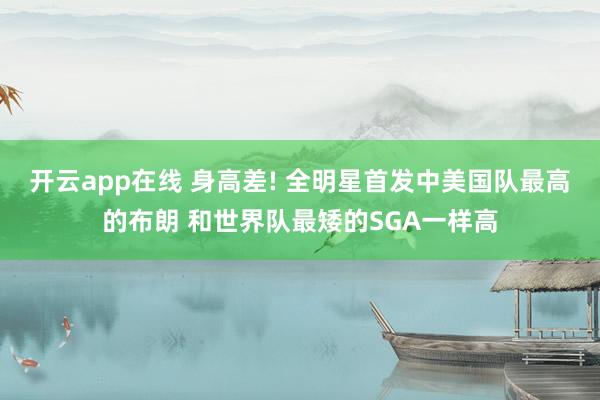 开云app在线 身高差! 全明星首发中美国队最高的布朗 和世界队最矮的SGA一样高