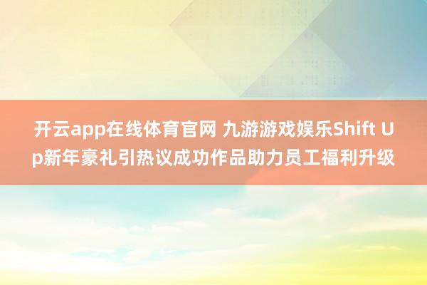 开云app在线体育官网 九游游戏娱乐Shift Up新年豪礼引热议成功作品助力员工福利升级
