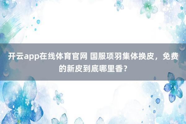 开云app在线体育官网 国服项羽集体换皮，免费的新皮到底哪里香？
