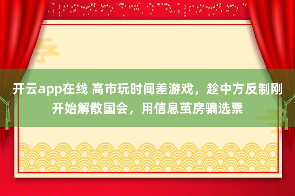 开云app在线 高市玩时间差游戏，趁中方反制刚开始解散国会，用信息茧房骗选票