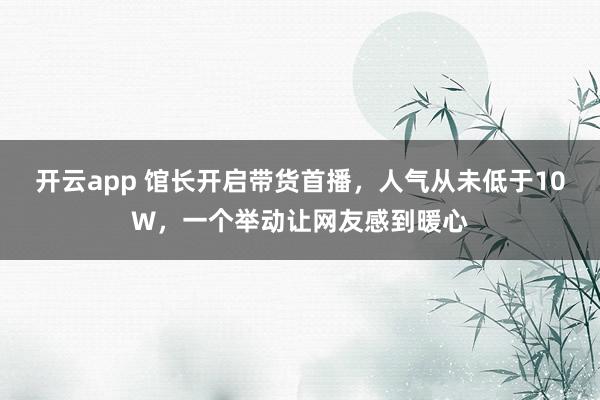 开云app 馆长开启带货首播，人气从未低于10W，一个举动让网友感到暖心