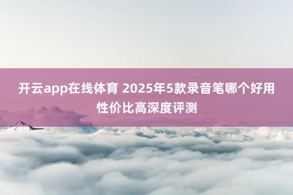 开云app在线体育 2025年5款录音笔哪个好用性价比高深度评测