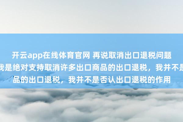 开云app在线体育官网 再说取消出口退税问题，在现在这个阶段，我是绝对支持取消许多出口商品的出口退税，我并不是否认出口退税的作用