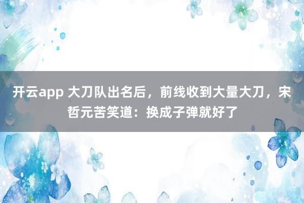 开云app 大刀队出名后，前线收到大量大刀，宋哲元苦笑道：换成子弹就好了