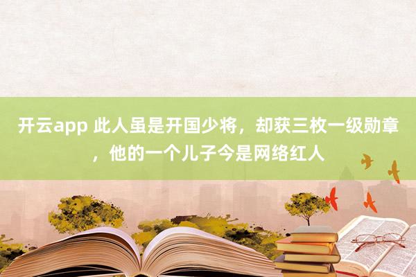 开云app 此人虽是开国少将，却获三枚一级勋章，他的一个儿子今是网络红人