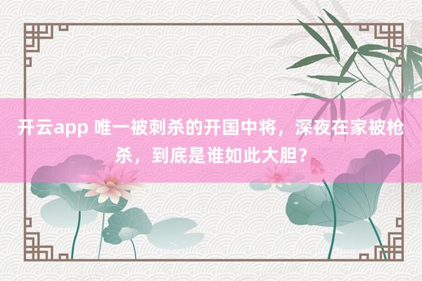 开云app 唯一被刺杀的开国中将，深夜在家被枪杀，到底是谁如此大胆？