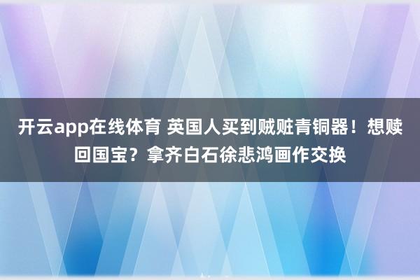 开云app在线体育 英国人买到贼赃青铜器！想赎回国宝？拿齐白石徐悲鸿画作交换