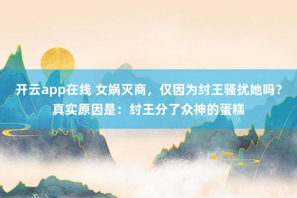 开云app在线 女娲灭商，仅因为纣王骚扰她吗？真实原因是：纣王分了众神的蛋糕