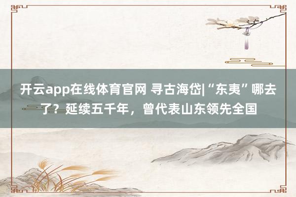 开云app在线体育官网 寻古海岱|“东夷”哪去了？延续五千年，曾代表山东领先全国