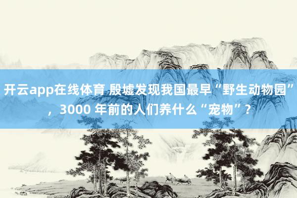 开云app在线体育 殷墟发现我国最早“野生动物园”，3000 年前的人们养什么“宠物”？