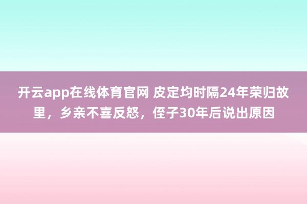 开云app在线体育官网 皮定均时隔24年荣归故里，乡亲不喜反怒，侄子30年后说出原因