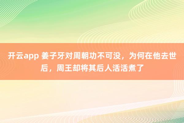 开云app 姜子牙对周朝功不可没，为何在他去世后，周王却将其后人活活煮了