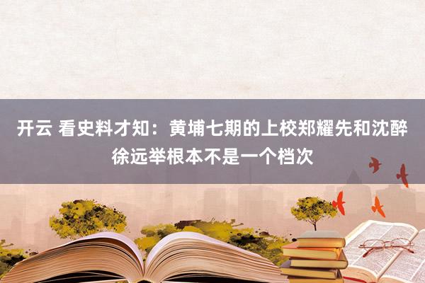 开云 看史料才知：黄埔七期的上校郑耀先和沈醉徐远举根本不是一个档次