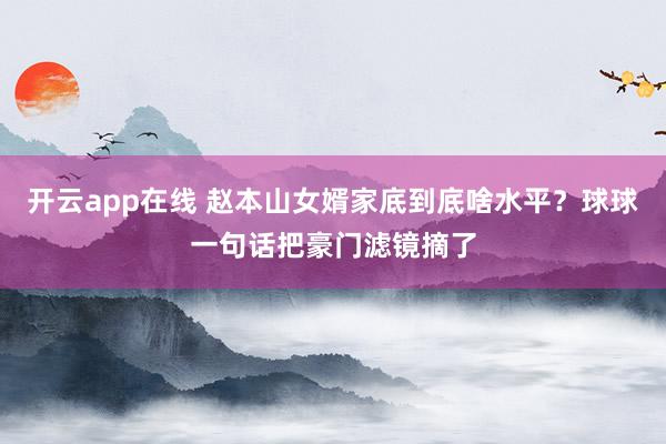 开云app在线 赵本山女婿家底到底啥水平？球球一句话把豪门滤镜摘了