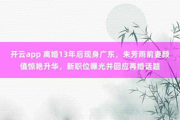 开云app 离婚13年后现身广东，朱芳雨前妻颜值惊艳升华，新职位曝光并回应再婚话题