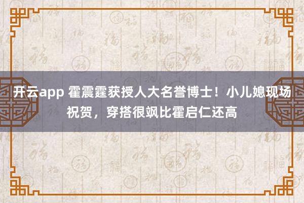 开云app 霍震霆获授人大名誉博士！小儿媳现场祝贺，穿搭很飒比霍启仁还高