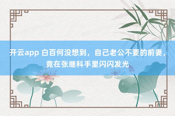 开云app 白百何没想到，自己老公不要的前妻，竟在张继科手里闪闪发光