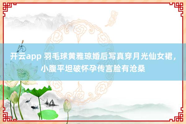 开云app 羽毛球黄雅琼婚后写真穿月光仙女裙，小腹平坦破怀孕传言脸有沧桑