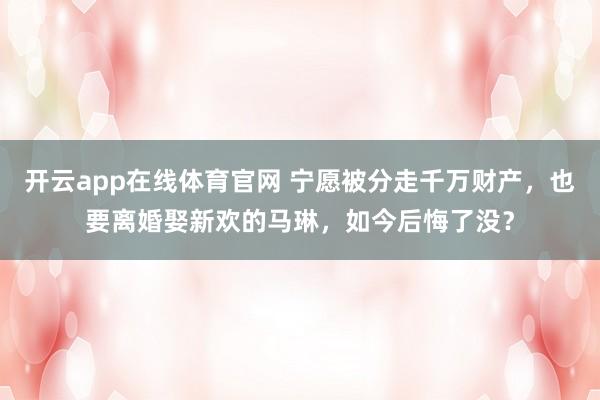 开云app在线体育官网 宁愿被分走千万财产，也要离婚娶新欢的马琳，如今后悔了没？