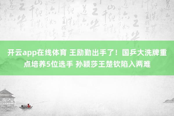开云app在线体育 王励勤出手了！国乒大洗牌重点培养5位选手 孙颖莎王楚钦陷入两难