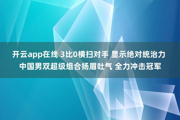 开云app在线 3比0横扫对手 显示绝对统治力 中国男双超级组合扬眉吐气 全力冲击冠军