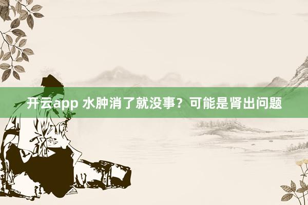 开云app 水肿消了就没事？可能是肾出问题