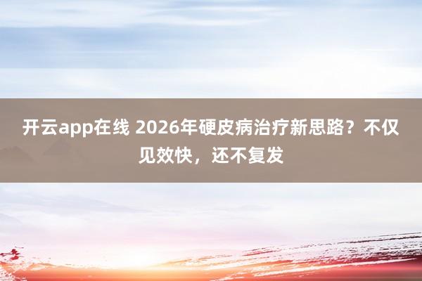 开云app在线 2026年硬皮病治疗新思路？不仅见效快，还不复发