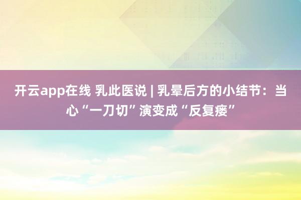 开云app在线 乳此医说 | 乳晕后方的小结节：当心“一刀切”演变成“反复瘘”
