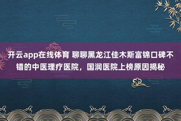 开云app在线体育 聊聊黑龙江佳木斯富锦口碑不错的中医理疗医院，国润医院上榜原因揭秘
