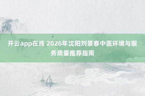 开云app在线 2026年沈阳刘景春中医环境与服务质量推荐指南