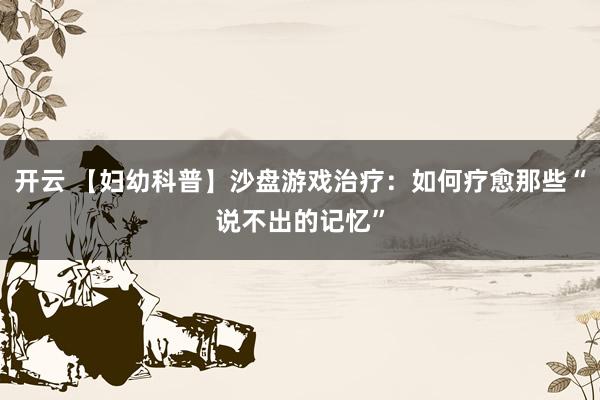 开云 【妇幼科普】沙盘游戏治疗：如何疗愈那些“说不出的记忆”