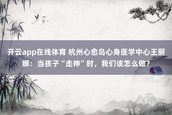 开云app在线体育 杭州心愈岛心身医学中心王丽娜：当孩子“走神”时，我们该怎么做？