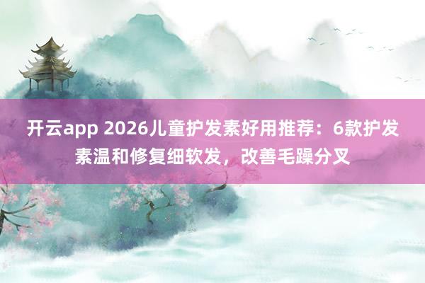 开云app 2026儿童护发素好用推荐：6款护发素温和修复细软发，改善毛躁分叉