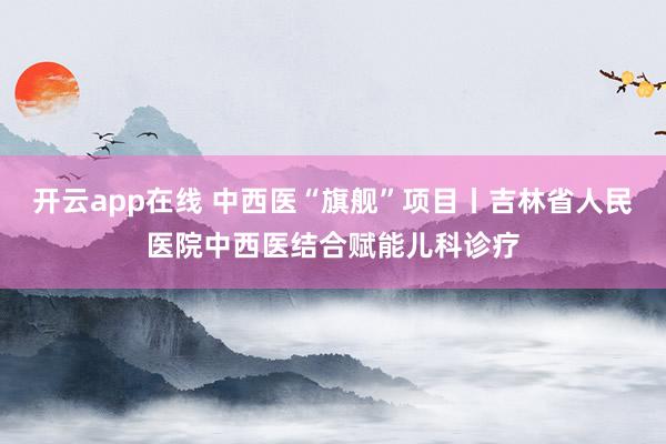 开云app在线 中西医“旗舰”项目丨吉林省人民医院中西医结合赋能儿科诊疗
