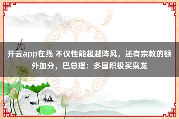 开云app在线 不仅性能超越阵风，还有宗教的额外加分，巴总理：多国积极买枭龙