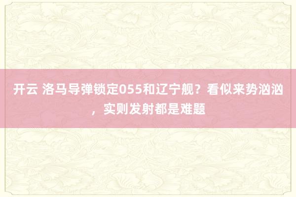 开云 洛马导弹锁定055和辽宁舰？看似来势汹汹，实则发射都是难题
