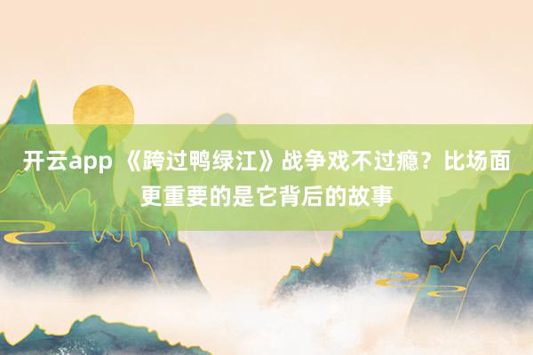 开云app 《跨过鸭绿江》战争戏不过瘾？比场面更重要的是它背后的故事