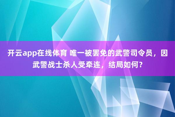 开云app在线体育 唯一被罢免的武警司令员，因武警战士杀人受牵连，结局如何？