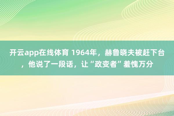 开云app在线体育 1964年，赫鲁晓夫被赶下台，他说了一段话，让“政变者”羞愧万分