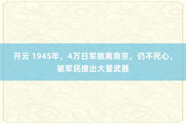 开云 1945年，4万日军撤离南京，仍不死心，被军民搜出大量武器