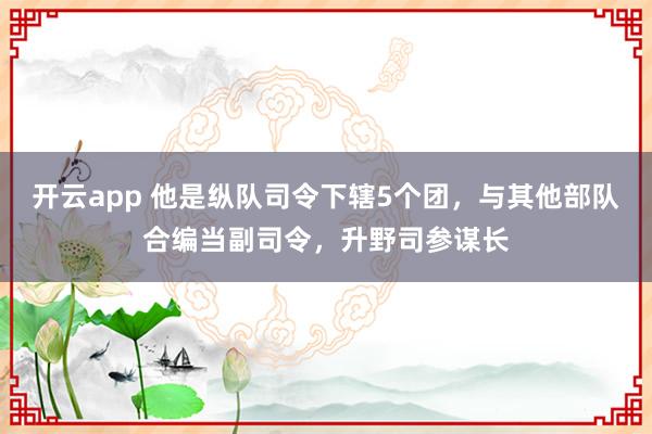 开云app 他是纵队司令下辖5个团，与其他部队合编当副司令，升野司参谋长