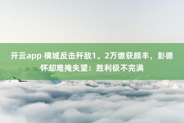 开云app 横城反击歼敌1。2万缴获颇丰，彭德怀却难掩失望：胜利极不完满