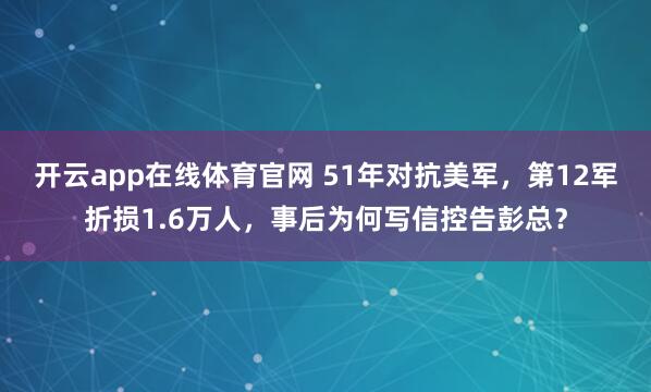 开云app在线体育官网 51年对抗美军，第12军折损1.6万人，事后为何写信控告彭总？