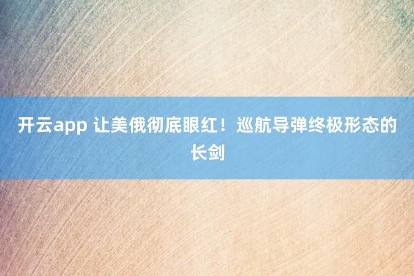开云app 让美俄彻底眼红！巡航导弹终极形态的长剑