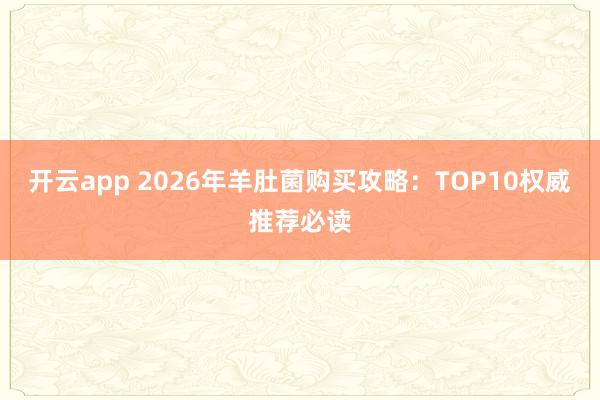 开云app 2026年羊肚菌购买攻略：TOP10权威推荐必读