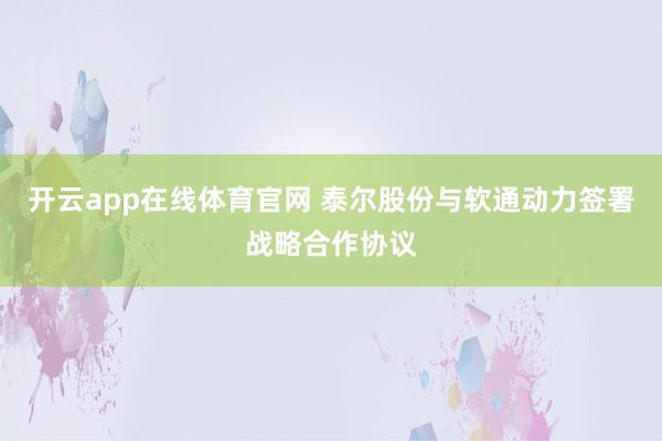开云app在线体育官网 泰尔股份与软通动力签署战略合作协议