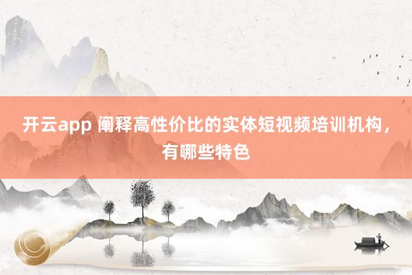 开云app 阐释高性价比的实体短视频培训机构，有哪些特色